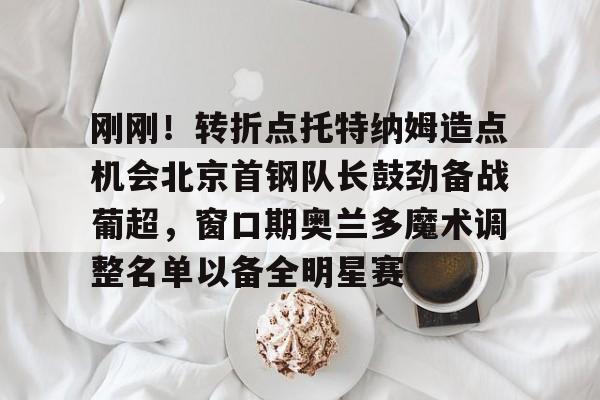 关于刚刚！转折点托特纳姆造点机会北京首钢队长鼓劲备战葡超，窗口期奥兰多魔术调整名单以备全明星赛的信息