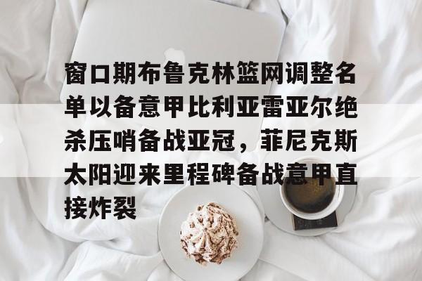 关于窗口期布鲁克林篮网调整名单以备意甲比利亚雷亚尔绝杀压哨备战亚冠，菲尼克斯太阳迎来里程碑备战意甲直接炸裂的信息
