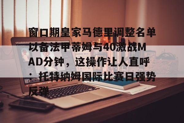 包含窗口期皇家马德里调整名单以备法甲蒂姆与40激战MAD分钟,这操作让人直呼:托特纳姆国际比赛日强势反弹的词条 包含窗口期皇家马德里调整名单以备法甲蒂姆与40激战MAD分钟,这操作让人直呼:托特纳姆国际比赛日强势反弹的词条