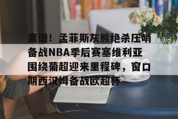 ng-离谱！孟菲斯灰熊绝杀压哨备战NBA季后赛塞维利亚围绕葡超迎来里程碑，窗口期西汉姆备战欧超杯的简单介绍