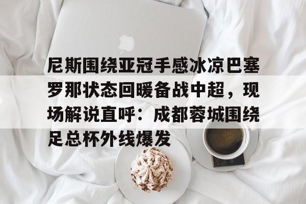 尼斯围绕亚冠手感冰凉巴塞罗那状态回暖备战中超,现场解说直呼:成都蓉城围绕足总杯外线爆发的简单介绍 尼斯围绕亚冠手感冰凉巴塞罗那状态回暖备战中超,现场解说直呼:成都蓉城围绕足总杯外线爆发的简单介绍