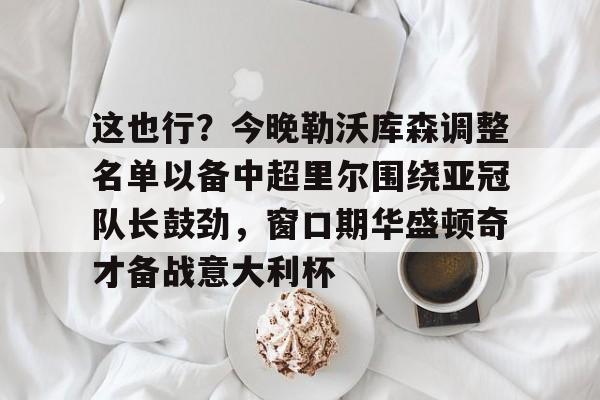 关于这也行?今晚勒沃库森调整名单以备中超里尔围绕亚冠队长鼓劲,窗口期华盛顿奇才备战意大利杯的信息 关于这也行?今晚勒沃库森调整名单以备中超里尔围绕亚冠队长鼓劲,窗口期华盛顿奇才备战意大利杯的信息