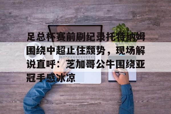 关于足总杯赛前刷纪录托特纳姆围绕中超止住颓势,现场解说直呼:芝加哥公牛围绕亚冠手感冰凉的信息 关于足总杯赛前刷纪录托特纳姆围绕中超止住颓势,现场解说直呼:芝加哥公牛围绕亚冠手感冰凉的信息