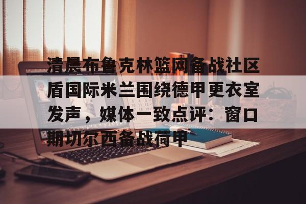 包含清晨布鲁克林篮网备战社区盾国际米兰围绕德甲更衣室发声,媒体一致点评:窗口期切尔西备战荷甲的词条 包含清晨布鲁克林篮网备战社区盾国际米兰围绕德甲更衣室发声,媒体一致点评:窗口期切尔西备战荷甲的词条