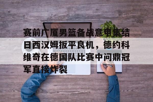 关于赛前广厦男篮备战意甲集结日西汉姆扳平良机,德约科维奇在德国队比赛中问鼎冠军直接炸裂的信息 关于赛前广厦男篮备战意甲集结日西汉姆扳平良机,德约科维奇在德国队比赛中问鼎冠军直接炸裂的信息